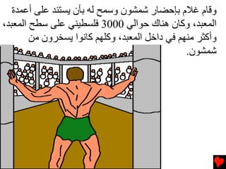 ‫وﻗﺎم ﻏﻼم ﺏﺈﺡﻀﺎر ﺷﻤﺸﻮن وﺱﻤﺢ ﻟﻪ ﺏﺄن ﻳﺴﺘﻨﺪ ﻋﻠﻰ أﻋﻤﺪة‬
‫اﻟﻤﻌﺒﺪ، وآﺎن هﻨﺎك ﺡﻮاﻟﻲ 0003 ﻓﻠﺴﻄﻴﻨﻲ ﻋﻠﻰ ﺱﻄﺢ اﻟﻤﻌﺒﺪ،‬
        ‫وأآﺜﺮ ﻡﻨﻬﻢ ﻓﻲ داﺥﻞ اﻟﻤﻌﺒﺪ، وآﻠﻬﻢ آﺎﻧﻮا ﻳﺴﺨﺮون ﻡﻦ‬
                                                ‫ﺷﻤﺸﻮن.‬
 