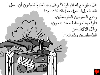 ‫هﻞ ﺱ ُﺮﺟﻊ ﻟﻪ اﷲ ﻗﻮﺕﻪ؟ وهﻞ ﺱﻴﺴﺘﻄﻴﻊ ﺷﻤﺸﻮن أن ﻳﻌﻤﻞ‬
                                            ‫ﻴ‬
                  ‫اﻟﻤﺴﺘﺤﻴﻞ؟ ﻧﻌﻢ! ﻧﻌﻢ! ﻓﻘﺪ ﺕﺸﺪد ﺟﺪا‬
                        ‫ودﻓﻊ اﻟﻌﻤﻮدﻳﻦ اﻟﻤﺘﻮﺱﻄﻴﻦ،‬
                      ‫ﻓﺄوﻗﻌﻬﻤﺎ، وﺱﻘﻂ ﻡﻌﺒﺪ داﺟﻮن،‬
                                   ‫وﻗﺘﻞ اﻵﻻف ﻡﻦ‬
                             ‫اﻟﻔﻠﺴﻄﻴﻨﻴﻴﻦ وﺷﻤﺸﻮن.‬
 