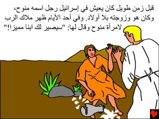 ‫ﻗﺒﻞ زﻡﻦ ﻃﻮﻳﻞ آﺎن ﻳﻌﻴﺶ ﻓﻲ إﺱﺮاﺉﻴﻞ رﺟﻞ اﺱﻤﻪ ﻡﻨﻮح،‬
‫وآﺎن هﻮ وزوﺟﺘﻪ ﺏﻼ أوﻻد. وﻓﻲ أﺡﺪ اﻷﻳﺎم ﻇﻬﺮ ﻡﻼك اﻟﺮب‬
‫ﻻﻡﺮأة ﻡﻨﻮح وﻗﺎل ﻟﻬﺎ: "ﺱﻴﺼﻴﺮ ﻟﻚ اﺏﻨﺎ ﻡﻤﻴﺰا!"‬
 