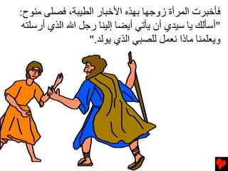‫ﻓﺄﺥﺒﺮت اﻟﻤﺮأة زوﺟﻬﺎ ﺏﻬﺬﻩ اﻷﺥﺒﺎر اﻟﻄﻴﺒﺔ، ﻓﺼﻠﻰ ﻡﻨﻮح:‬
 ‫"أﺱﺄﻟﻚ ﻳﺎ ﺱﻴﺪي أن ﻳﺄﺕﻲ أﻳﻀﺎ إﻟﻴﻨﺎ رﺟﻞ اﷲ اﻟﺬي أرﺱﻠﺘﻪ‬
                  ‫وﻳﻌﻠﻤﻨﺎ ﻡﺎذا ﻧﻌﻤﻞ ﻟﻠﺼﺒﻲ اﻟﺬي ﻳﻮﻟﺪ."‬
 