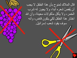 ‫ﻗﺎل اﻟﻤﻼك ﻟﻤﻨﻮح ﺏﺄن هﺬا اﻟﻄﻔﻞ ﻻ ﻳﺠﺐ‬
 ‫أن ُﻘﺺ ﺷﻌﺮﻩ أﺏﺪا، وﻻ ﻳﺠﻮز ﻟﻪ ﺷﺮب‬
                            ‫ﻳ ّ‬
‫اﻟﺨﻤﺮ، وﻻ ﻳﺄآﻞ ﻡﺄآﻮﻻت ﻡﻌﻴﻨﺔ، وأن اﷲ‬
  ‫اﺥﺘﺎر هﺬا اﻟﻄﻔﻞ ﻟﻜﻲ ﻳﻜﻮن ﻗﺎض، وأﻧﻪ‬
        ‫ﺱﻮف ﻳﻘﻮد ﺷﻌﺐ إﺱﺮاﺉﻴﻞ.‬
 