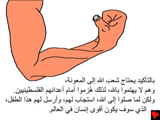 ‫ﺏﺎﻟﺘﺄآﻴﺪ ﻳﺤﺘﺎج ﺷﻌﺐ اﷲ إﻟﻰ اﻟﻤﻌﻮﻧﺔ،‬
   ‫وهﻢ ﻻ ﻳﻬﺘﻤﻮا ﺏﺎﷲ، ﻟﺬﻟﻚ ُﺰﻡﻮا أﻡﺎم أﻋﺪاﺉﻬﻢ اﻟﻔﻠﺴﻄﻴﻨﻴﻴﻦ.‬
                                  ‫ه‬
‫وﻟﻜﻦ ﻟﻤﺎ ﺻﻠﻮا إﻟﻰ اﷲ، اﺱﺘﺠﺎب ﻟﻬﻢ، وأرﺱﻞ ﻟﻬﻢ هﺬا اﻟﻄﻔﻞ،‬
                 ‫اﻟﺬي ﺱﻮف ﻳﻜﻮن أﻗﻮى إﻧﺴﺎن ﻓﻲ اﻟﻌﺎﻟﻢ.‬
 