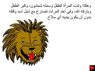 ‫وهﻜﺬا وﻟﺪت اﻟﻤﺮأة اﻟﻄﻔﻞ وﺱﻤﺘﻪ ﺷﻤﺸﻮن، وآﺒﺮ اﻟﻄﻔﻞ‬
‫وﺏﺎرآﻪ اﷲ، وﻓﻲ أﺡﺪ اﻟﻤﺮات ﺕﺼﺎرع ﻡﻊ ﺷﺒﻞ أﺱﺪ وﻗﺘﻠﻪ‬
                     ‫ﺏﺪون أن ﻳﻜﻮن ﺏﻴﺪﻳﻪ أي ﺱﻼح.‬
 