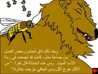 ‫وﺏﻌﺪ ذﻟﻚ ذاق ﺷﻤﺸﻮن ﺏﻌﺾ اﻟﻌﺴﻞ‬
‫ﻡﻦ ﺟﻤﺎﻋﺔ ﻧﺤﻞ، آﺎﻧﺖ ﻗﺪ ﺕﺠﻤﻌﺖ ﻓﻲ رﻡﺔ‬
‫اﻷﺱﺪ اﻟﻤﻴﺖ. وﻡﻦ هﺬﻩ اﻟﺤﺎدﺛﺔ ﻗﺎل ﻟﻐﺰا: " ﻡﻦ‬
   ‫اﻵآﻞ ﺥﺮج أآﻞ وﻡﻦ اﻟﺠﺎﻓﻲ ﺥﺮﺟﺖ ﺡﻼوة!"‬
 