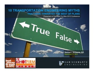 10 TRANSPORTATION ENGINEERING MYTHS
         THAT HAVE THWARTED THE BEST OF PLANS 
                           Presented at Pro Walk Pro Bike 2012 Conference




                                                       Samuel I. Schwartz, P.E.
                                                       September 11, 2012




               Brilliant in Design, Clear on Message
                    and Visionary in Expression
 