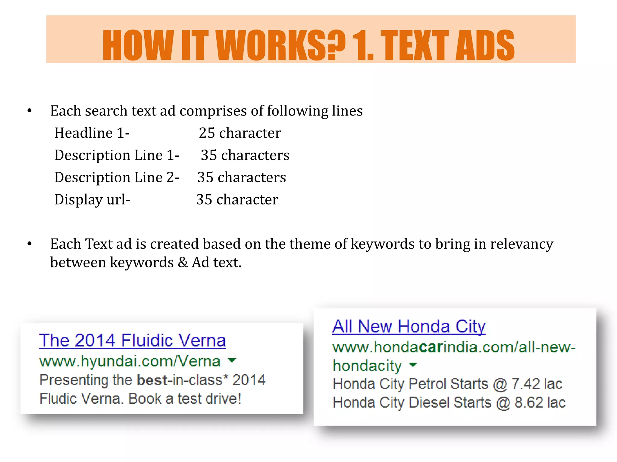 HOW IT WORKS? 1. TEXT ADS
•

Each search text ad comprises of following lines
Headline 125 character
Description Line 1- 35 characters
Description Line 2- 35 characters
Display url35 character

•

Each Text ad is created based on the theme of keywords to bring in relevancy
between keywords & Ad text.

 