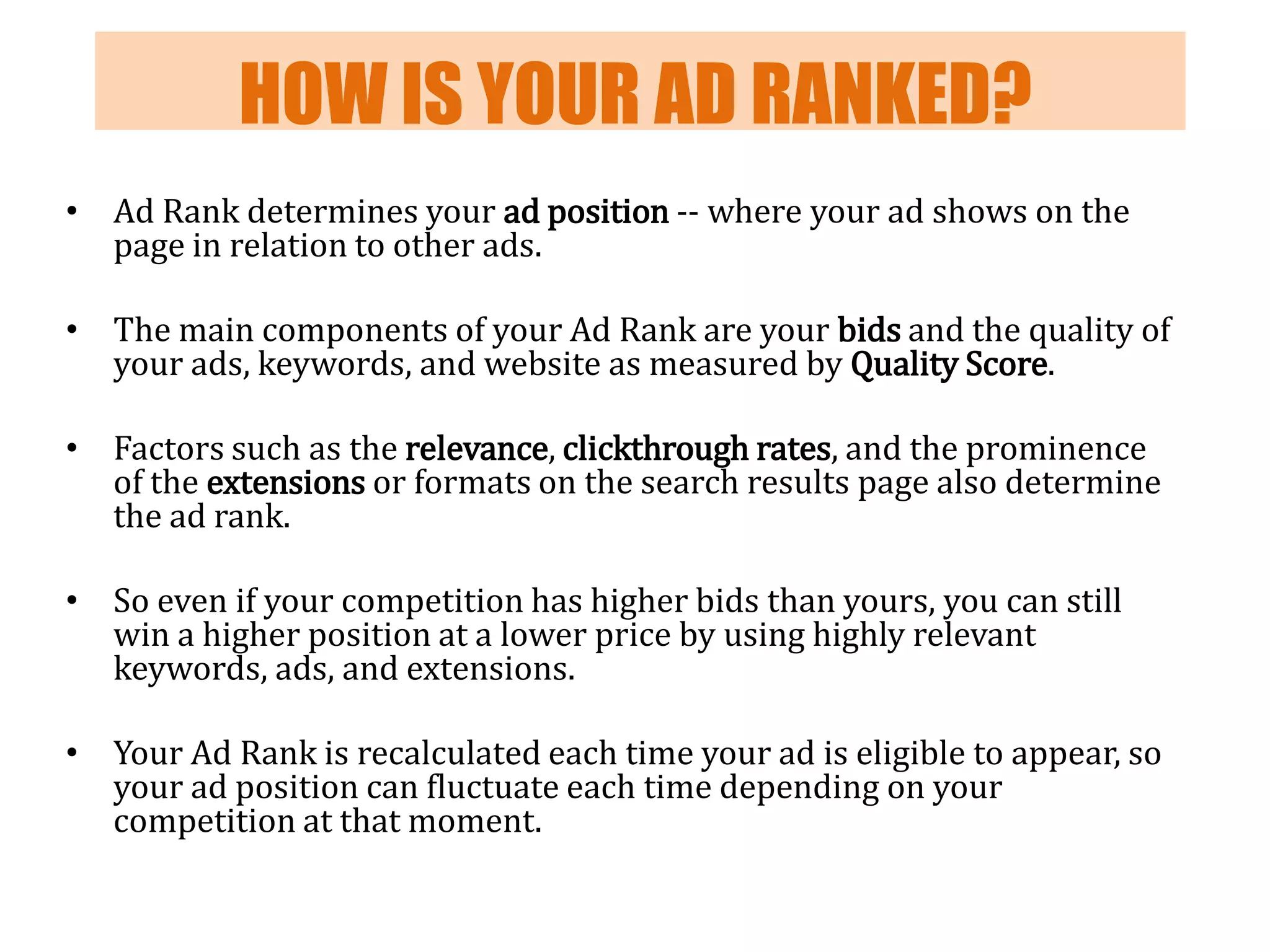 HOW IS YOUR AD RANKED?
• Ad Rank determines your ad position -- where your ad shows on the
page in relation to other ads.

• The main components of your Ad Rank are your bids and the quality of
your ads, keywords, and website as measured by Quality Score.
• Factors such as the relevance, clickthrough rates, and the prominence
of the extensions or formats on the search results page also determine
the ad rank.
• So even if your competition has higher bids than yours, you can still
win a higher position at a lower price by using highly relevant
keywords, ads, and extensions.

• Your Ad Rank is recalculated each time your ad is eligible to appear, so
your ad position can fluctuate each time depending on your
competition at that moment.

 