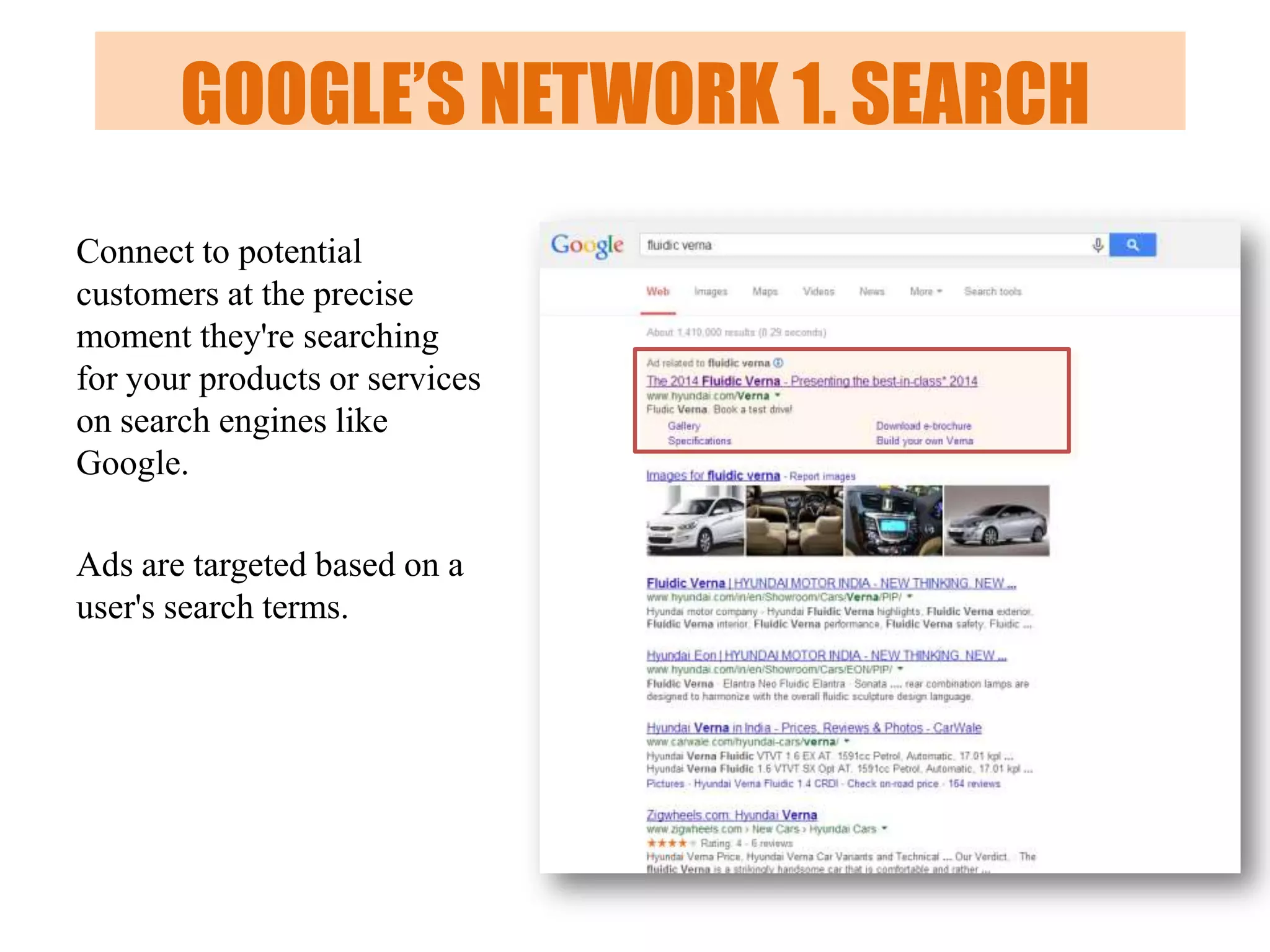 GOOGLE’S NETWORK 1. SEARCH
Connect to potential
customers at the precise
moment they're searching
for your products or services
on search engines like
Google.
Ads are targeted based on a
user's search terms.

 