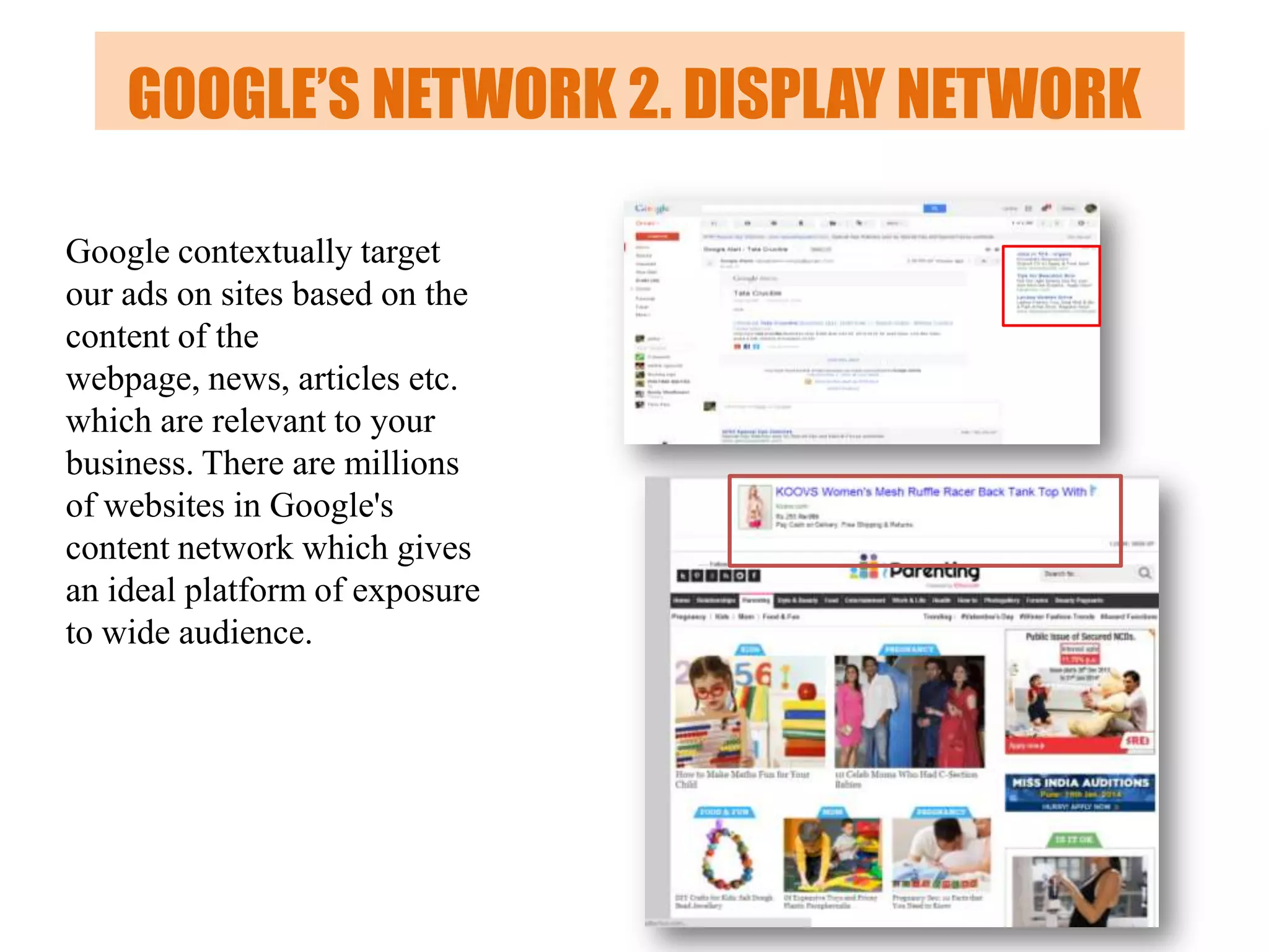 GOOGLE’S NETWORK 2. DISPLAY NETWORK
Google contextually target
our ads on sites based on the
content of the
webpage, news, articles etc.
which are relevant to your
business. There are millions
of websites in Google's
content network which gives
an ideal platform of exposure
to wide audience.

 