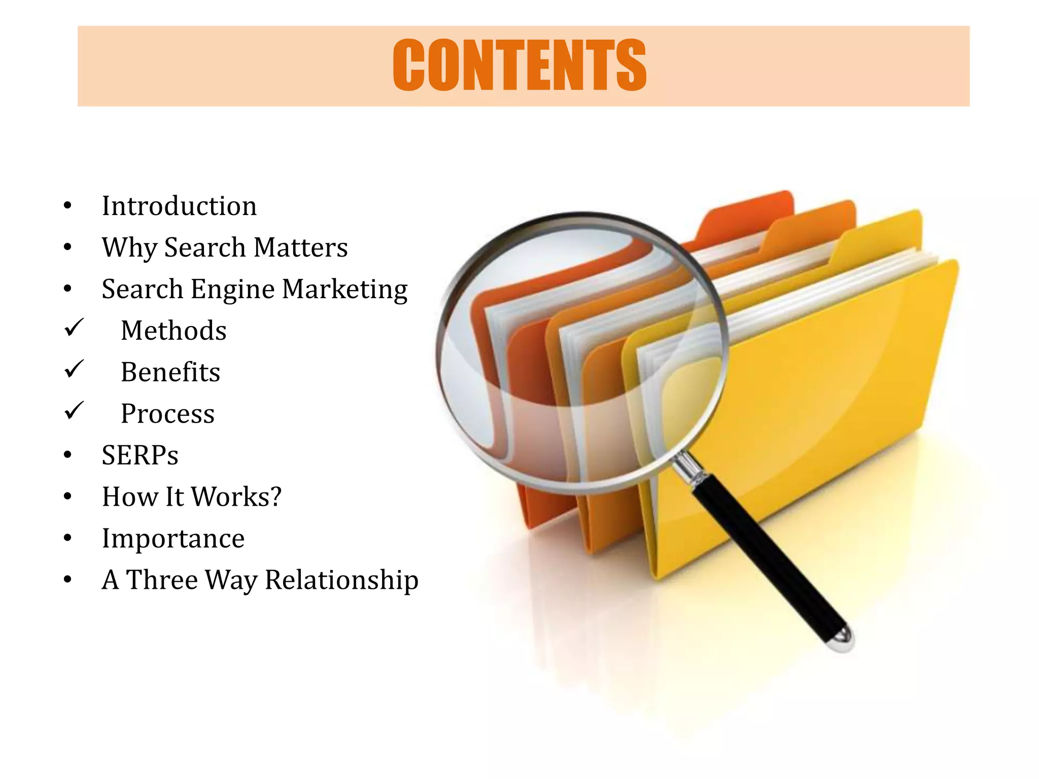 CONTENTS
•
•
•



•
•
•
•

Introduction
Why Search Matters
Search Engine Marketing
Methods
Benefits
Process
SERPs
How It Works?
Importance
A Three Way Relationship

 