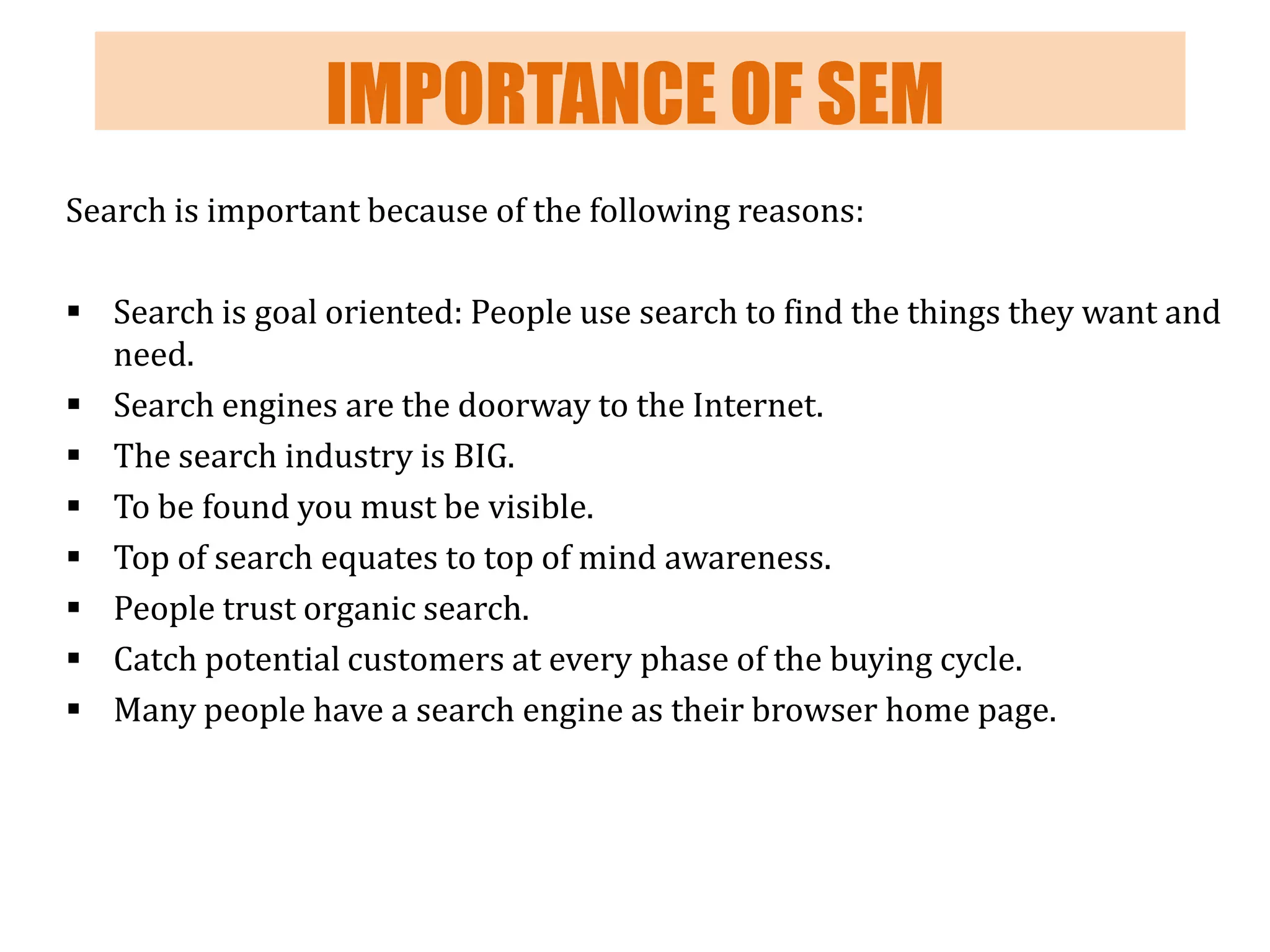 IMPORTANCE OF SEM
Search is important because of the following reasons:
 Search is goal oriented: People use search to find the things they want and
need.
 Search engines are the doorway to the Internet.
 The search industry is BIG.
 To be found you must be visible.
 Top of search equates to top of mind awareness.
 People trust organic search.
 Catch potential customers at every phase of the buying cycle.
 Many people have a search engine as their browser home page.

 