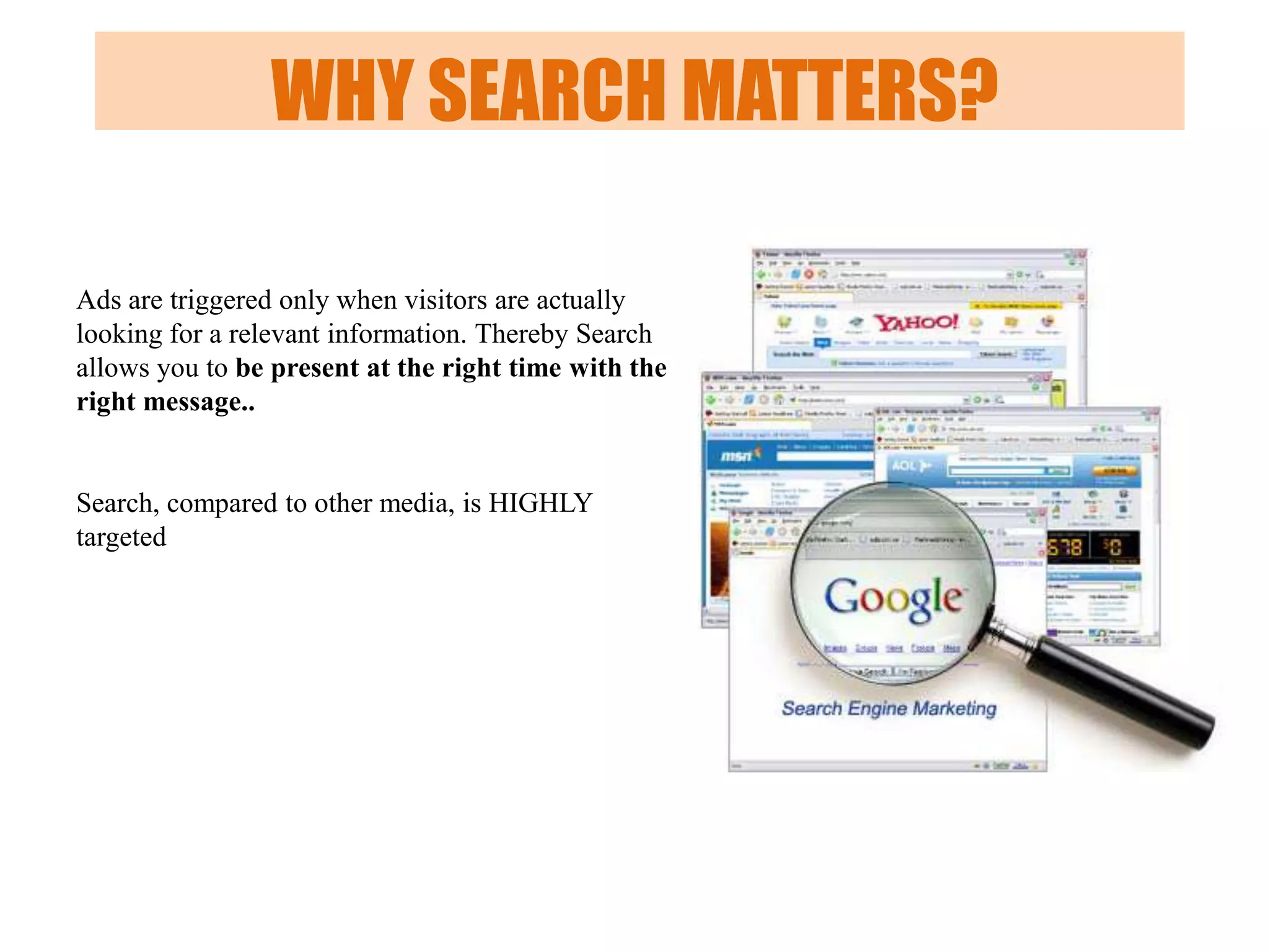 WHY SEARCH MATTERS?
Ads are triggered only when visitors are actually
looking for a relevant information. Thereby Search
allows you to be present at the right time with the
right message..

Search, compared to other media, is HIGHLY
targeted

 
