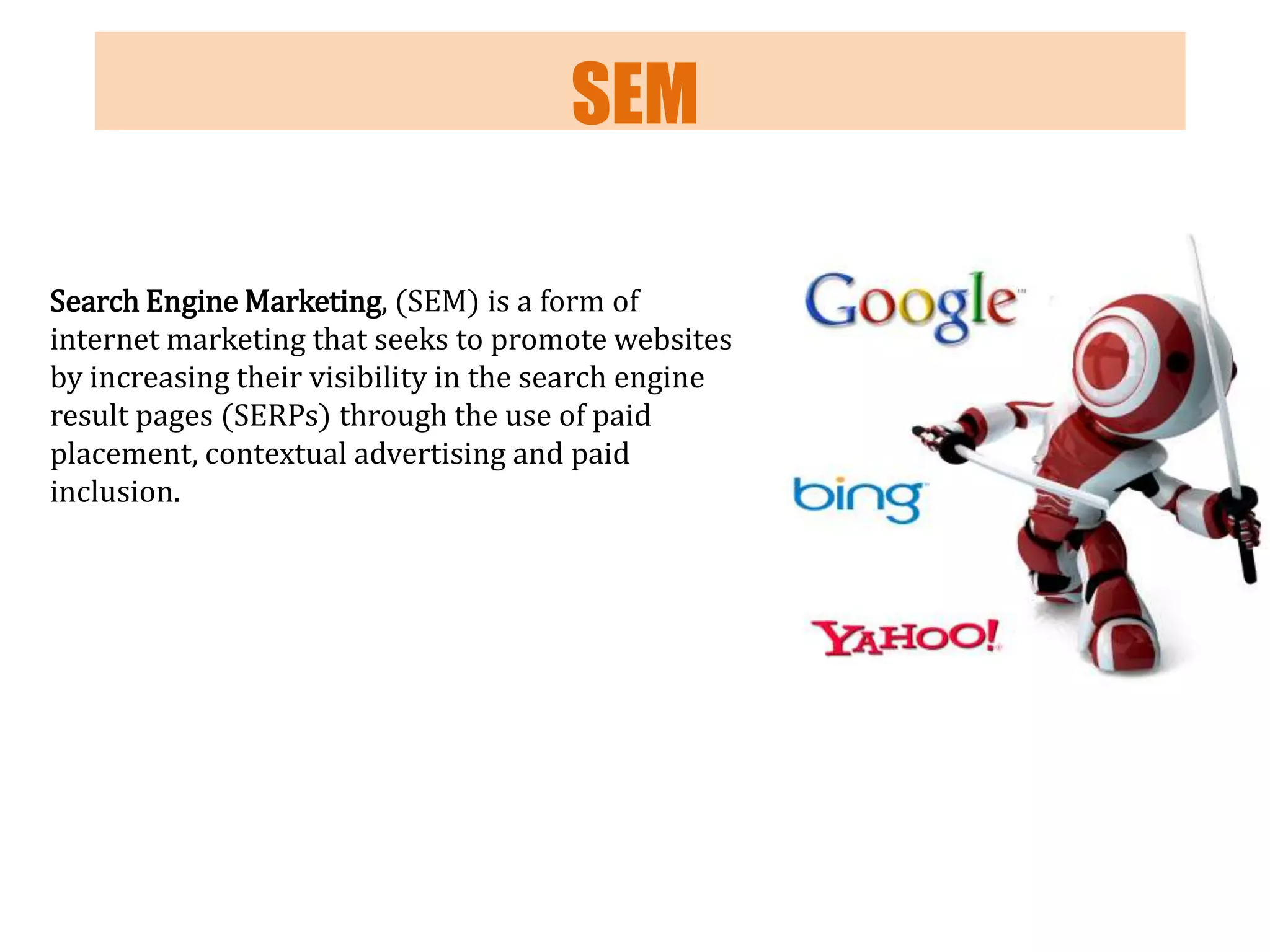 SEM
Search Engine Marketing, (SEM) is a form of
internet marketing that seeks to promote websites
by increasing their visibility in the search engine
result pages (SERPs) through the use of paid
placement, contextual advertising and paid
inclusion.

 