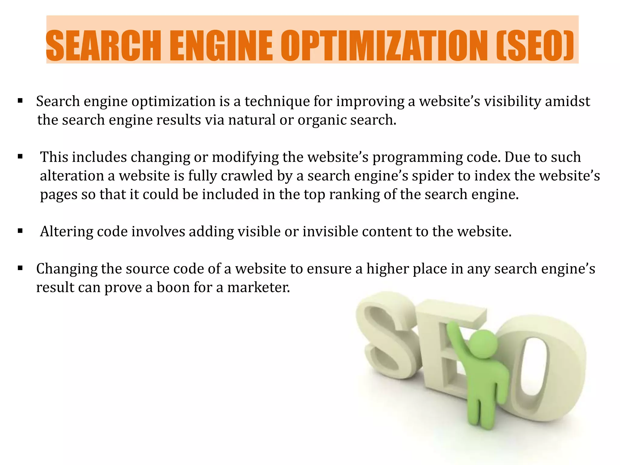 SEARCH ENGINE OPTIMIZATION (SEO)
 Search engine optimization is a technique for improving a website’s visibility amidst
the search engine results via natural or organic search.



This includes changing or modifying the website’s programming code. Due to such
alteration a website is fully crawled by a search engine’s spider to index the website’s
pages so that it could be included in the top ranking of the search engine.



Altering code involves adding visible or invisible content to the website.

 Changing the source code of a website to ensure a higher place in any search engine’s
result can prove a boon for a marketer.

 
