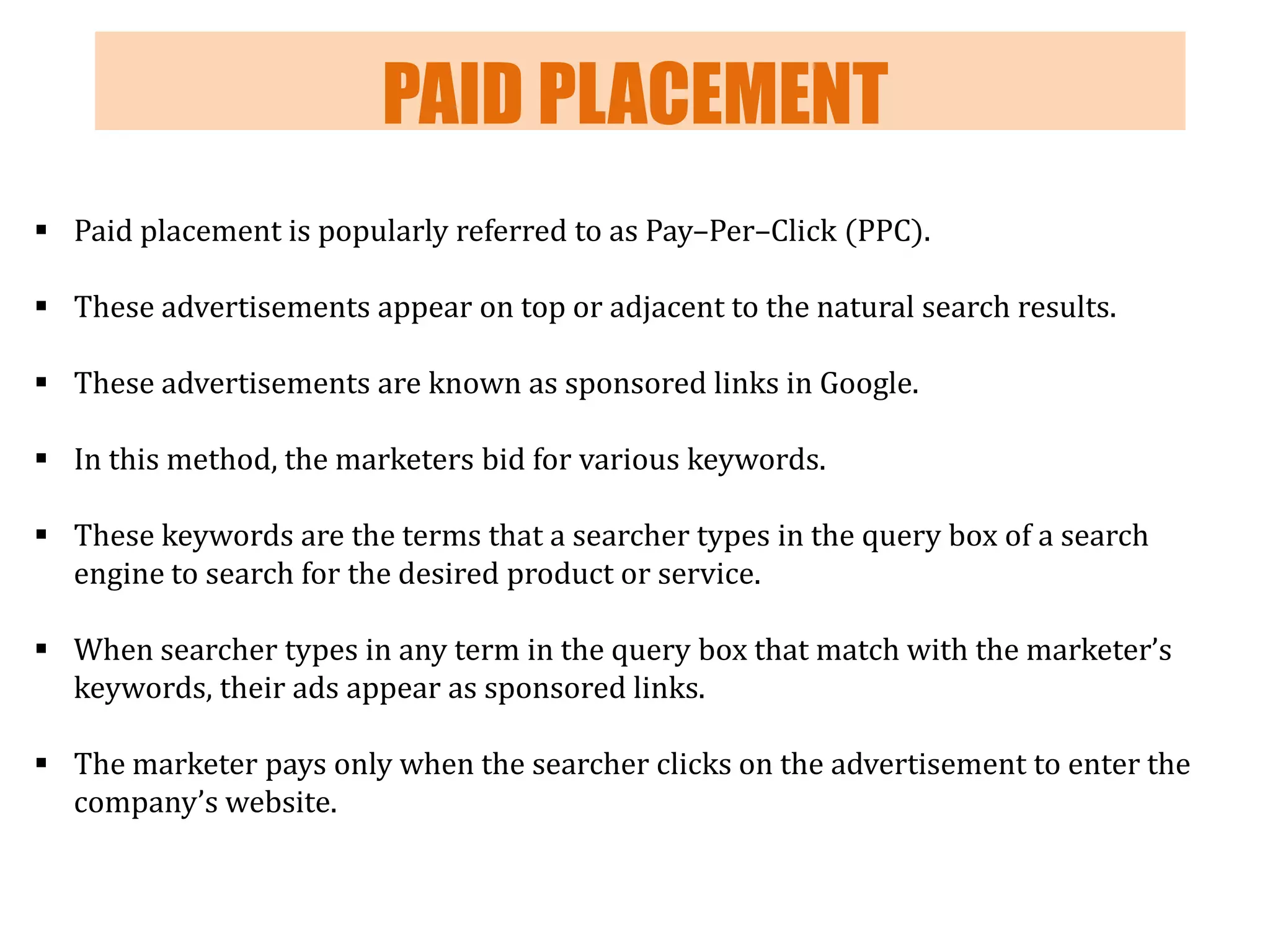 PAID PLACEMENT
 Paid placement is popularly referred to as Pay–Per–Click (PPC).
 These advertisements appear on top or adjacent to the natural search results.
 These advertisements are known as sponsored links in Google.

 In this method, the marketers bid for various keywords.
 These keywords are the terms that a searcher types in the query box of a search
engine to search for the desired product or service.

 When searcher types in any term in the query box that match with the marketer’s
keywords, their ads appear as sponsored links.
 The marketer pays only when the searcher clicks on the advertisement to enter the
company’s website.

 