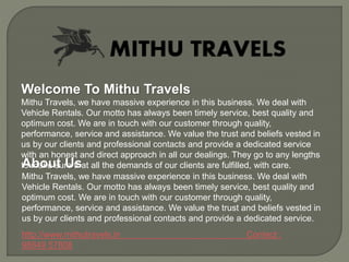 Welcome To Mithu Travels
Mithu Travels, we have massive experience in this business. We deal with
Vehicle Rentals. Our motto has always been timely service, best quality and
optimum cost. We are in touch with our customer through quality,
performance, service and assistance. We value the trust and beliefs vested in
us by our clients and professional contacts and provide a dedicated service
with an honest and direct approach in all our dealings. They go to any lengths
to make sure that all the demands of our clients are fulfilled, with care.About Us
Mithu Travels, we have massive experience in this business. We deal with
Vehicle Rentals. Our motto has always been timely service, best quality and
optimum cost. We are in touch with our customer through quality,
performance, service and assistance. We value the trust and beliefs vested in
us by our clients and professional contacts and provide a dedicated service.
http://www.mithutravels.in Contect :
98849 57808
 