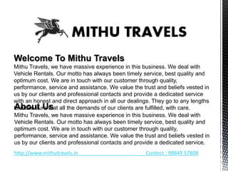 Welcome To Mithu Travels
Mithu Travels, we have massive experience in this business. We deal with
Vehicle Rentals. Our motto has always been timely service, best quality and
optimum cost. We are in touch with our customer through quality,
performance, service and assistance. We value the trust and beliefs vested in
us by our clients and professional contacts and provide a dedicated service
with an honest and direct approach in all our dealings. They go to any lengths
to make sure that all the demands of our clients are fulfilled, with care.About Us
Mithu Travels, we have massive experience in this business. We deal with
Vehicle Rentals. Our motto has always been timely service, best quality and
optimum cost. We are in touch with our customer through quality,
performance, service and assistance. We value the trust and beliefs vested in
us by our clients and professional contacts and provide a dedicated service.
http://www.mithutravels.in Contect : 98849 57808
 