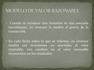 Cuando se reconoce una inversión en una asociada inicialmente, un inversor la medirá al precio de la transacción.  En cada fecha sobre la que se informa, un inversor medirá sus inversiones en asociadas al valor razonable, con cambios en el valor razonable reconocidos en los resultados. 