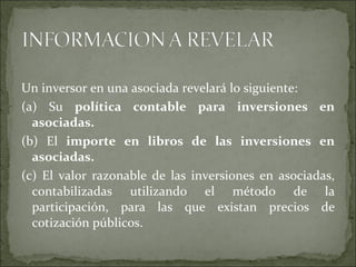 Un inversor en una asociada revelará lo siguiente:  (a) Su  política contable para inversiones en asociadas.  (b) El  importe en libros de las inversiones en asociadas. (c) El valor razonable de las inversiones en asociadas, contabilizadas utilizando el método de la participación, para las que existan precios de cotización públicos.  