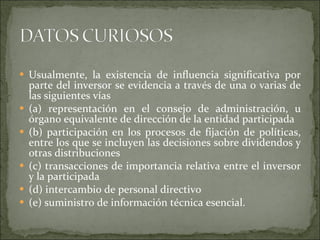 Usualmente, la existencia de influencia significativa por parte del inversor se evidencia a través de una o varias de las siguientes vías (a) representación en el consejo de administración, u órgano equivalente de dirección de la entidad participada  (b) participación en los procesos de fijación de políticas, entre los que se incluyen las decisiones sobre dividendos y otras distribuciones (c) transacciones de importancia relativa entre el inversor y la participada (d) intercambio de personal directivo (e) suministro de información técnica esencial.  