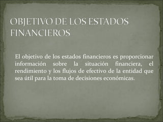 El objetivo de los estados financieros es proporcionar información sobre la situación financiera, el rendimiento y los flujos de efectivo de la entidad que sea útil para la toma de decisiones económicas.  