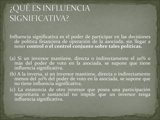 Influencia significativa es el poder de participar en las decisiones de política financiera de operación de la asociada, sin llegar a tener  control o el control conjunto sobre tales políticas.  (a) Si un inversor mantiene, directa o indirectamente el 20% o más del poder de voto en la asociada, se supone que tiene influencia significativa. (b) A la inversa, si un inversor mantiene, directa o indirectamente menos del 20% del poder de voto en la asociada, se supone que no tiene influencia significativa. (c) La existencia de otro inversor que posea una participación mayoritaria o sustancial no impide que un inversor tenga influencia significativa.  