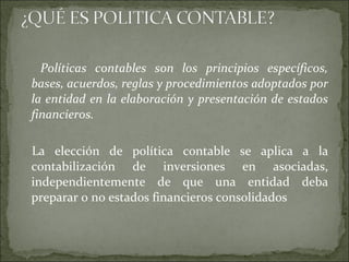 Políticas contables son los principios específicos, bases, acuerdos, reglas y procedimientos adoptados por la entidad en la elaboración y presentación de estados financieros.  La elección de política contable se aplica a la contabilización de inversiones en asociadas, independientemente de que una entidad deba preparar o no estados financieros consolidados  