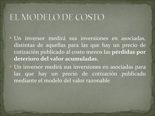 Un inversor medirá sus inversiones en asociadas, distintas de aquellas para las que hay un precio de cotización publicado al costo menos las  pérdidas por deterioro del valor acumuladas. Un inversor medirá sus inversiones en asociadas para las que hay un precio de cotización publicado mediante el modelo del valor razonable  