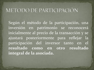 Según el método de la participación, una inversión en patrimonio se reconocerá inicialmente al precio de la transacción y se ajustará posteriormente para reflejar la participación del inversor tanto en el  resultado como en otro resultado integral de la asociada.  