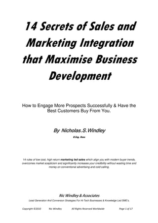 14 Secrets of Sales and
 Marketing Integration
that Maximise Business
     Development

How to Engage More Prospects Successfully & Have the
           Best Customers Buy From You.



                          By Nicholas.S.Windley
                                           B.Eng. Hons




 14 rules of low cost, high return marketing led sales which align you with modern buyer trends,
overcomes market scepticism and significantly increases your credibility without wasting time and
                        money on conventional advertising and cold calling.




                               Nic Windley & Associates
     Lead Generation And Conversion Strategies For Hi-Tech Businesses & Knowledge Led SME’s.


Copyright ©2010       Nic Windley         All Rights Reserved Worldwide            Page 1 of 8
 