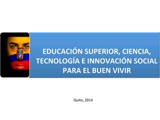  
EDUCACIÓN	
  SUPERIOR,	
  CIENCIA,	
  
TECNOLOGÍA	
  E	
  INNOVACIÓN	
  SOCIAL	
  
PARA	
  EL	
  BUEN	
  VIVIR	
  	
  
Quito,	
  2014	
  
 