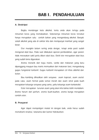 Kim. 14. Senyawa Karbon 1
BAB I. PENDAHULUAN
A. Deskripsi
Begitu mendengar kata alkohol, tentu anda akan tertuju pada
minuman keras yang memabukkan. Sebenarnya minuman keras tersebut
hanya merupakan satu contoh bahan yang mengandung alkohol. Banyak
sekali alkohol yang ada di sekitar kita dan mempunyai manfaat yang sangat
besar.
Eter mungkin belum sering anda dengar, tetapi anda pasti sudah
mengenal obat bius. Pada saat dilakukan operasi pembedahan, agar pasien
tidak merasakan sakit perlu diberi obat bius. Dietil eter merupakan obat bius
yang sudah lama digunakan.
Aroma menarik dari kayu manis, vanila dan makanan yang baru
dipanggang maupun bau manis memualkan dari makanan basi, mengandung
gugus fungsional karbonil. Gugus karbonil merupakan ciri khas aldehid dan
keton.
Bau kambing dihasilkan oleh senyawa asam kaproat, asam asetat
pada cuka, asam format pada semut merah dan asam sitrat pada buah
merupakan keluarga senyawa yang sama, yaitu keluarga asam karboksilat.
Ester merupakan turunan asam yang akan kita bahas lebih mendalam.
Aroma harum dari parfum, aroma buah-buahan, aroma bunga merupakan
contoh ester.
B. Prasyarat
Agar dapat mempelajari modul ini dengan baik, anda harus sudah
memahami struktur, tatanama dan isomer hidrokarbon.
 