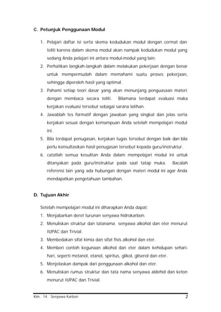 Kim. 14. Senyawa Karbon 2
C. Petunjuk Penggunaan Modul
1. Pelajari daftar isi serta skema kedudukan modul dengan cermat dan
teliti karena dalam skema modul akan nampak kedudukan modul yang
sedang Anda pelajari ini antara modul-modul yang lain.
2. Perhatikan langkah-langkah dalam melakukan pekerjaan dengan benar
untuk mempermudah dalam memahami suatu proses pekerjaan,
sehingga diperoleh hasil yang optimal.
3. Pahami setiap teori dasar yang akan menunjang penguasaan materi
dengan membaca secara teliti. Bilamana terdapat evaluasi maka
kerjakan evaluasi tersebut sebagai sarana latihan.
4. Jawablah tes formatif dengan jawaban yang singkat dan jelas serta
kerjakan sesuai dengan kemampuan Anda setelah mempelajari modul
ini.
5. Bila terdapat penugasan, kerjakan tugas tersebut dengan baik dan bila
perlu konsultasikan hasil penugasan tersebut kepada guru/instruktur.
6. catatlah semua kesulitan Anda dalam mempelajari modul ini untuk
ditanyakan pada guru/instruktur pada saat tatap muka. Bacalah
referensi lain yang ada hubungan dengan materi modul ini agar Anda
mendapatkan pengetahuan tambahan.
D. Tujuan Akhir
Setelah mempelajari modul ini diharapkan Anda dapat:
1. Menjabarkan deret turunan senyawa hidrokarbon.
2. Menuliskan struktur dan tatanama senyawa alkohol dan eter menurut
IUPAC dan Trivial.
3. Membedakan sifat kimia dan sifat fisis alkohol dan eter.
4. Memberi contoh kegunaan alkohol dan eter dalam kehidupan sehari-
hari, seperti metanol, etanol, spiritus, glikol, gliserol dan eter.
5. Menjelaskan dampak dari penggunaan alkohol dan eter.
6. Menuliskan rumus struktur dan tata nama senyawa aldehid dan keton
menurut IUPAC dan Trivial.
 