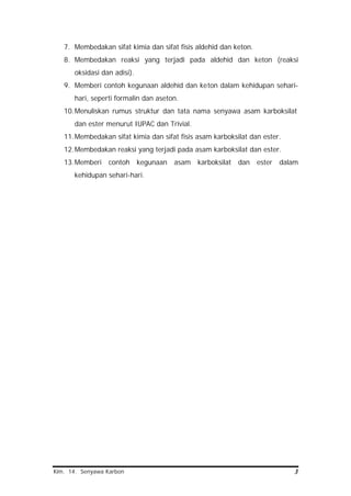 Kim. 14. Senyawa Karbon 3
7. Membedakan sifat kimia dan sifat fisis aldehid dan keton.
8. Membedakan reaksi yang terjadi pada aldehid dan keton (reaksi
oksidasi dan adisi).
9. Memberi contoh kegunaan aldehid dan keton dalam kehidupan sehari-
hari, seperti formalin dan aseton.
10.Menuliskan rumus struktur dan tata nama senyawa asam karboksilat
dan ester menurut IUPAC dan Trivial.
11.Membedakan sifat kimia dan sifat fisis asam karboksilat dan ester.
12.Membedakan reaksi yang terjadi pada asam karboksilat dan ester.
13.Memberi contoh kegunaan asam karboksilat dan ester dalam
kehidupan sehari-hari.
 