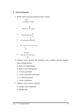 Kim. 14. Senyawa Karbon 5
CH3CHCH2
C2H5
COOH
CH3(CH2)4 C
O
OCH3
CH3CH2C(CH3)2C
O
H
CH3CH2CH(CH3)CCH2CH3
O
CH3 CH
CH3
O CH2 CH3
CHCH3 C
OH
CH2 CH3
CH3
CH3
F. Cek kemampuan
1. Berilah nama senyawa dengan struktur berikut:
a.
b.
c.
d.
e.
f.
2. Tuliskan rumus struktur dan tentukan rumus molekul senyawa dengan
nama sebagai berikut:
a. Asam 3-metilpentanoat
b. Asam 2-etil-3metil butirat
c. 3-metil-2-pentanol
c. 3-etil-2,3-dimetil-2 henksanol
e. 2,3-dimetil pentanal
f. 2-metil-3-pentanon
3. Tuliskan semua isomer C5H10O2
a. sebagai asam karboksilat
b. sebagai ester
 