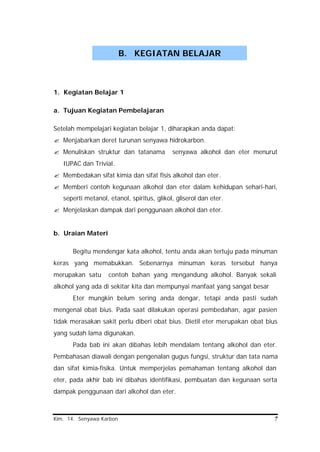 Kim. 14. Senyawa Karbon 7
1. Kegiatan Belajar 1
a. Tujuan Kegiatan Pembelajaran
Setelah mempelajari kegiatan belajar 1, diharapkan anda dapat:
? Menjabarkan deret turunan senyawa hidrokarbon.
? Menuliskan struktur dan tatanama senyawa alkohol dan eter menurut
IUPAC dan Trivial.
? Membedakan sifat kimia dan sifat fisis alkohol dan eter.
? Memberi contoh kegunaan alkohol dan eter dalam kehidupan sehari-hari,
seperti metanol, etanol, spiritus, glikol, gliserol dan eter.
? Menjelaskan dampak dari penggunaan alkohol dan eter.
b. Uraian Materi
Begitu mendengar kata alkohol, tentu anda akan tertuju pada minuman
keras yang memabukkan. Sebenarnya minuman keras tersebut hanya
merupakan satu contoh bahan yang mengandung alkohol. Banyak sekali
alkohol yang ada di sekitar kita dan mempunyai manfaat yang sangat besar
Eter mungkin belum sering anda dengar, tetapi anda pasti sudah
mengenal obat bius. Pada saat dilakukan operasi pembedahan, agar pasien
tidak merasakan sakit perlu diberi obat bius. Dietil eter merupakan obat bius
yang sudah lama digunakan.
Pada bab ini akan dibahas lebih mendalam tentang alkohol dan eter.
Pembahasan diawali dengan pengenalan gugus fungsi, struktur dan tata nama
dan sifat kimia-fisika. Untuk memperjelas pemahaman tentang alkohol dan
eter, pada akhir bab ini dibahas identifikasi, pembuatan dan kegunaan serta
dampak penggunaan dari alkohol dan eter.
B. KEGIATAN BELAJAR
 