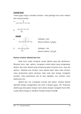 Kim. 14. Senyawa Karbon 9
CH3 CH O
CH3
CH3
CH3 CH2 C
O
O CH3
Contoh Soal
Tandai gugus fungsi, kemudian tentukan nama golongan dan rumus molekul
dari senyawa berikut:
a.
b.
Jawab
a. Golongan: ester
Rumus molekul: C4H8O2
b. Golongan : eter
Rumus molekul: C4H10O
Rumus struktur alkohol dan eter
Anda tentu sudah mengenal contoh alkohol yang ada disekitarmu.
Minuman keras, tape, spiritus, merupakan contoh bahan yang mengandung
alkohol. Apa nama alkohol yang terkandung dalam minuman keras, tape dan
spiritus? Bolehkah kita memberi nama alkohol tape? Kalau anda memberi
nama berdasarkan bahan dasarnya maka anda akan banyak mengalami
kesulitan. Pada pembahasan kali ini akan dipelajari cara memberi nama
alkohol dan eter.
Alkohol dan eter merupakan turunan dari alkana. Struktur Alkohol
diperoleh dengan menggantikan satu atom H dengan gugus -OH. Penamaan
alkohol juga disesuaikan dengan nama alkana dengan mengubah huruf akhir
a pada alkana dengan ol. Misalkan metana menjadi metanol.
CH3 CH2 C
O
O CH3
CH3 CH O
CH3
CH3
 
