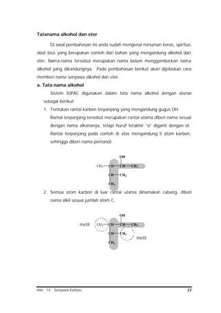 Kim. 14. Senyawa Karbon 11
Tatanama alkohol dan eter
Di awal pembahasan ini anda sudah mengenal minuman keras, spiritus,
obat bius yang berupakan contoh dari bahan yang mengandung alkohol dan
eter. Nama-nama tersebut merupakan nama belum menggambarkan nama
alkohol yang dikandungnya. Pada pembahasan berikut akan dijelaskan cara
memberi nama senyawa alkohol dan eter.
a. Tata nama alkohol
Sistem IUPAC digunakan dalam tata nama alkohol dengan aturan
sebagai berikut:
1. Tentukan rantai karbon terpanjang yang mengandung gugus OH.
Rantai terpanjang tersebut merupakan rantai utama diberi nama sesuai
dengan nama alkananya, tetapi huruf terakhir “a” diganti dengan ol.
Rantai terpanjang pada contoh di atas mengandung 5 atom karbon,
sehingga diberi nama pentanol.
CH3 CH
CH
CH3
CH3
CH CH3
OH
2. Semua atom karbon di luar rantai utama dinamakan cabang, diberi
nama alkil sesuai jumlah atom C.
CH3 CH
CH
CH3
CH3
CH CH3
OH
metil
metil
 