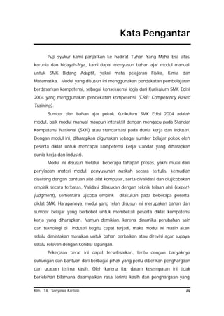 Kim. 14. Senyawa Karbon iii
Kata Pengantar
Puji syukur kami panjatkan ke hadirat Tuhan Yang Maha Esa atas
karunia dan hidayah-Nya, kami dapat menyusun bahan ajar modul manual
untuk SMK Bidang Adaptif, yakni mata pelajaran Fisika, Kimia dan
Matematika. Modul yang disusun ini menggunakan pendekatan pembelajaran
berdasarkan kompetensi, sebagai konsekuensi logis dari Kurikulum SMK Edisi
2004 yang menggunakan pendekatan kompetensi (CBT: Competency Based
Training).
Sumber dan bahan ajar pokok Kurikulum SMK Edisi 2004 adalah
modul, baik modul manual maupun interaktif dengan mengacu pada Standar
Kompetensi Nasional (SKN) atau standarisasi pada dunia kerja dan industri.
Dengan modul ini, diharapkan digunakan sebagai sumber belajar pokok oleh
peserta diklat untuk mencapai kompetensi kerja standar yang diharapkan
dunia kerja dan industri.
Modul ini disusun melalui beberapa tahapan proses, yakni mulai dari
penyiapan materi modul, penyusunan naskah secara tertulis, kemudian
disetting dengan bantuan alat-alat komputer, serta divalidasi dan diujicobakan
empirik secara terbatas. Validasi dilakukan dengan teknik telaah ahli (expert-
judgment), sementara ujicoba empirik dilakukan pada beberapa peserta
diklat SMK. Harapannya, modul yang telah disusun ini merupakan bahan dan
sumber belajar yang berbobot untuk membekali peserta diklat kompetensi
kerja yang diharapkan. Namun demikian, karena dinamika perubahan sain
dan teknologi di industri begitu cepat terjadi, maka modul ini masih akan
selalu dimintakan masukan untuk bahan perbaikan atau direvisi agar supaya
selalu relevan dengan kondisi lapangan.
Pekerjaan berat ini dapat terselesaikan, tentu dengan banyaknya
dukungan dan bantuan dari berbagai pihak yang perlu diberikan penghargaan
dan ucapan terima kasih. Oleh karena itu, dalam kesempatan ini tidak
berlebihan bilamana disampaikan rasa terima kasih dan penghargaan yang
 