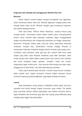 Kim. 14. Senyawa Karbon 21
Kegunaan dan dampak dari penggunaan Alkohol Dan Eter
Metanol
Dalam industri metanol diubah menjadi formaldehid atau digunakan
untuk mensintesa bahan kimia lain. Metanol digunakan sebagai pelarut dan
sebagai bahan bakar bersih. Metanol mungkin juga mempunyai kegunaan
baru dalam bidang pertanian.
Pada awal tahun 1990-an Arthur Nonomura, seorang ilmuan yang
menjadi petani, menemukan bahwa dalam kondisi panas menyemprotkan
larutan cairan metanol pada beberapa tumbuhan dapat menggandakan
tingkat pertumbuhannya dan mengurangi kebutuhan air hingga separuhnya.
Nonomura menyadari bahwa pada saat-saat panas dipertanian beberapa
tumbuhan menjadi layu. Berdasarkan risetnya sebagai ilmuwan ia
menyemprot beberapa tumbuhan dengan larutan metanol yang sangat encer.
Tumbuhan yang disemprot tidak lagi layu dan tumbuh lebih besar pada
tingkat yang lebih cepat daripada tumbuhan yang tidak disemprot. Akan
tetapi metanol akan efektif dalam kondisi panas atau terkena sinar matahari
dan untuk tumbuhan kapas, gandum, strawberi, melon dan mawar.
Kegunaanya dapat terlihat jelas, hasil tanaman lebih banyak dan lebih cepat,
penggunaan air lebih efisien, dan tidak diperlukannya pestisida.
Tidak seperti alkohol pada minuman, metanol tetap beracun meskipun
dalam jumlah kecil. Gejala keracunan metanol adalah kebutaan karena
metanol menyerang syaraf penglihatan; juga dapat berakibat kematian.
etanol
Pada kebanyakan orang dewasa metabolisme tubuh dapat mencerna
sejumlah kecil etanol dengan tingkat keracunan yang rendah. Etil alkohol
pada umumnya disebut alkohol padi-padian atau alkohol minuman karena
dapat dihasilkan dari fermentasi gula alam dan tepung yang dihidrolisa yang
terdapat pada anggur dan padi-padian.
 