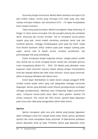 Kim. 14. Senyawa Karbon 22
Seseorang dengan konsentrasi alkohol dalam darahnya mencapai 0,3%
jelas terlihat mabuk; mereka yang mencapai 0,4% tidak sadar atau tidak
mampu merespon tindakan; dan konsentrasi 0,5% - 1% dapat menyebabkan
koma maupun kematian.
Pada orang yang kecanduan alkohol kemungkinan hidup berkurang 10
hingga 15 tahun karena kerusakan hati dan penyakit jantung dan pembuluh
darah, khususnya jika mereka merokok. Hal ini merupakan karena pelarut
organik yang baik, etanol mudah menembus pembatas darah otak dan
membran plasenta, sehingga membahayakan janin pada ibu hamil. Gejala
Fetal Alcohol Syndrome (FAS)/ sindrom pada janin meliputi sumbing pada
wajah, ukuran otak di bawah normal, kesulitan pemahaman, dan
perkembangan fisik yang terbelakang.
Etanol mempunyai banyak kegunaan lainnya, sebagai pelarut (vanilla
atau ekstrak lain di rumah seringkali larutan etanol) dan antiseptik (pencuci
mulut mengandung alkohol 5% - 30%). Etil alkohol yang dihasilkan untuk
kegunaan selain konsumsi manusia diubah sifatnya dengan menambahkan
metil dan isopropil alkohol dan tidak untuk minuman. Untuk tujuan komersial,
bahan ini biasanya dihasilkan dari hidrasi etana.
Etanol dapat ditambahkan ke dalam bensin sebagai pengganti MTBE
(methyl tertiary buthyl ether) yang sulit didegradasi sehingga mencemari
lingkungan. Bensin yang ditambah etanol efisiensi pembakarannya meningkat
sehingga pembakarannya. Akibatnya akan mengurangi tingkat pencemaran
udara. Campuran bensin-etanol biasa diberi nama gasohol. Gasohol E10
artinya campuran 10% etanol dan 90% bensin, gasohol dapat digunakan
pada semua tipe mobil yang menggunakan bahan bakar bensin.
Spiritus
Spiritus merupakan salah satu jenis alkohol yang banyak digunakan
dalam kehidupan sehari-hari sebagai bahan bakar lampu spiritus (pembakar
spiritus) dan untuk menyalakan lampu petromak. Di laboratorium pembakar
spiritus digunakan untuk uji nyala. Pembakar spiritus juga digunakan untuk
 
