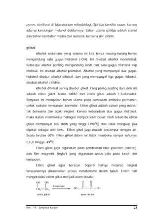Kim. 14. Senyawa Karbon 23
proses sterilisasi di laboratorium mikrobiologi. Spiritus bersifat racun, karena
adanya kandungan metanol didalamnya. Bahan utama spiritus adalah etanol
dan bahan tambahan terdiri dari metanol, benzena dan piridin.
glikol
Alkohol sederhana yang selama ini kita temui masing-masing hanya
mengandung satu gugus hidroksil (-OH). Ini disebut alkohol monohidrat.
Beberapa alkohol penting mengandung lebih dari satu gugus hidroksil tiap
molekul. Ini disebut alkohol polihidrat. Alkohol yang mempunyai dua gugus
hidroksil disebut alkohol dihidrat, dan yang mempunyai tiga gugus hidroksil
disebut alkohol trihidrat.
Alkohol dihidrat sering disebut glikol. Yang paling penting dari jenis ini
adalah etilen glikol. Nama IUPAC dari etilen glikol adalah 1,2-etanadiol.
Senyawa ini merupakan bahan utama pada campuran antibeku permanen
untuk radiator kendaraan bermotor. Etilen glikol adalah cairan yang manis,
tak berwarna dan agak lengket. Karena keberadaan dua gugus hidroksil,
maka ikatan intermolekul hidrogen menjadi lebih besar. Oleh sebab itu etilen
glikol mempunyai titik didih yang tinggi (198oC) dan tidak menguap jika
dipakai sebagai anti beku. Etilen gikol juga mudah bercampur dengan air.
Suatu larutan 60% etilen glikol dalam air tidak membeku sampai suhunya
turun hingga -49oC .
Etilen glikol juga digunakan pada pembuatan fiber poliester (dacron)
dan film magnetik (mylar) yang digunakan untuk pita pada kaset dan
komputer,
Etilen glikol agak beracun. Seperti halnya metanol, tingkat
keracunannya dikarenakan proses metabolisme dalam tubuh. Enzim hati
mengoksidasi etilen glikol menjadi asam oksalat:
CH2
OH
CH2
OH
Enzim hati
CHO C
O
OH
O
etilen glikol asam oksalat
 