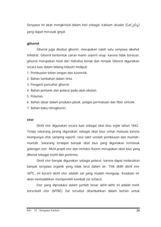 Kim. 14. Senyawa Karbon 24
Senyawa ini akan mengkristal dalam hati sebagai kalsium oksalat (CaC2O4)
yang dapat merusak ginjal.
gliserol
Gliserol juga disebut gliserin, merupakan salah satu senyawa alkohol
trihidrat. Gliserol berbentuk cairan manis seperti sirup. karena tidak beracun,
gliserol merupakan hasil dari hidrolisa lemak dan minyak Gliserol digunakan
secara luas dalam bidang industri meliputi
1. Pembuatan lotion tangan dan kosmetik.
2. Bahan tambahan dalam tinta.
3. Penganti pencahar gliserol.
4. Bahan pemanis dan pelarut pada obat-obatan.
5. Pelumas.
6. Bahan dasar dalam produksi plasik, pelapis permukaan dan fiber sintetik.
7. Bahan baku nitrogliserin.
eter
Dietil eter digunakan secara luas sebagai obat bius sejak tahun 1842.
Tetapi sekarang jarang digunakan sebagai obat bius untuk manusia karena
mempunyai efek samping seperti: rasa sakit setelah pembiusan dan muntah-
muntah. Sekarang terdapat banyak obat bius yang digunakan termasuk
golongan eter. Metil propil eter dan metoksi fluorin merupakan obat bius yang
dikenal sebagai neotil dan pentrene.
Dietil eter banyak digunakan sebagai pelarut, karena dapat melarutkan
banyak senyawa organik yang tidak larut dalam air. Titik didih dietil eter
36oC, ini berarti dietil eter adalah zat yang mudah menguap. Keadaan ini
akan memudahkan memperoleh kembali zat terlarut.
Eter yang diproduksi dalam jumlah besar akhir-akhir ini adalah metil
tetra-butil eter (MTBE) Zat tersebut ditambahkan dalam bensin untuk
 