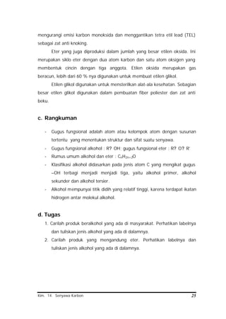 Kim. 14. Senyawa Karbon 25
mengurangi emisi karbon monoksida dan menggantikan tetra etil lead (TEL)
sebagai zat anti knoking.
Eter yang juga diproduksi dalam jumlah yang besar etilen oksida. Ini
merupakan siklo eter dengan dua atom karbon dan satu atom oksigen yang
membentuk cincin dengan tiga anggota. Etilen oksida merupakan gas
beracun, lebih dari 60 % nya digunakan untuk membuat etilen glikol.
Etilen glikol digunakan untuk mensterilkan alat-ala kesehatan. Sebagian
besar etilen glikol digunakan dalam pembuatan fiber poliester dan zat anti
beku.
c. Rangkuman
- Gugus fungsional adalah atom atau kelompok atom dengan susunan
tertentu yang menentukan struktur dan sifat suatu senyawa.
- Gugus fungsional alkohol : R? OH; gugus fungsional eter : R? O? R’
- Rumus umum alkohol dan eter : CnH2n+2O
- Klasifikasi alkohol didasarkan pada jenis atom C yang mengikat gugus
–OH terbagi menjadi menjadi tiga, yaitu alkohol primer, alkohol
sekunder dan alkohol tersier.
- Alkohol mempunyai titik didih yang relatif tinggi, karena terdapat ikatan
hidrogen antar molekul alkohol.
d. Tugas
1. Carilah produk beralkohol yang ada di masyarakat. Perhatikan labelnya
dan tuliskan jenis alkohol yang ada di dalamnya.
2. Carilah produk yang mengandung eter. Perhatikan labelnya dan
tuliskan jenis alkohol yang ada di dalamnya.
 