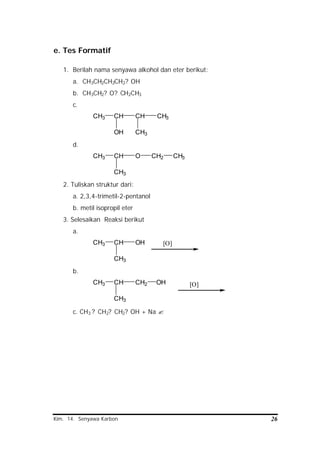 Kim. 14. Senyawa Karbon 26
e. Tes Formatif
1. Berilah nama senyawa alkohol dan eter berikut:
a. CH3CH2CH2CH2? OH
b. CH3CH2? O? CH2CH3
c.
CH3 CH
OH
CH
CH3
CH3
d.
CH3 CH
CH3
O CH2 CH3
2. Tuliskan struktur dari:
a. 2,3,4-trimetil-2-pentanol
b. metil isopropil eter
3. Selesaikan Reaksi berikut
a.
CH3 CH
CH3
OH [O]
b.
CH3 CH
CH3
CH2 [O]OH
c. CH3 ? CH2? CH2? OH + Na ?
 