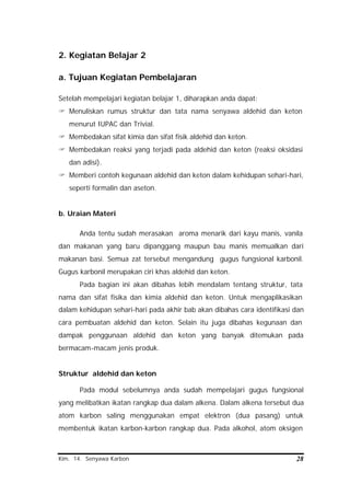 Kim. 14. Senyawa Karbon 28
2. Kegiatan Belajar 2
a. Tujuan Kegiatan Pembelajaran
Setelah mempelajari kegiatan belajar 1, diharapkan anda dapat:
? Menuliskan rumus struktur dan tata nama senyawa aldehid dan keton
menurut IUPAC dan Trivial.
? Membedakan sifat kimia dan sifat fisik aldehid dan keton.
? Membedakan reaksi yang terjadi pada aldehid dan keton (reaksi oksidasi
dan adisi).
? Memberi contoh kegunaan aldehid dan keton dalam kehidupan sehari-hari,
seperti formalin dan aseton.
b. Uraian Materi
Anda tentu sudah merasakan aroma menarik dari kayu manis, vanila
dan makanan yang baru dipanggang maupun bau manis memualkan dari
makanan basi. Semua zat tersebut mengandung gugus fungsional karbonil.
Gugus karbonil merupakan ciri khas aldehid dan keton.
Pada bagian ini akan dibahas lebih mendalam tentang struktur, tata
nama dan sifat fisika dan kimia aldehid dan keton. Untuk mengaplikasikan
dalam kehidupan sehari-hari pada akhir bab akan dibahas cara identifikasi dan
cara pembuatan aldehid dan keton. Selain itu juga dibahas kegunaan dan
dampak penggunaan aldehid dan keton yang banyak ditemukan pada
bermacam-macam jenis produk.
Struktur aldehid dan keton
Pada modul sebelumnya anda sudah mempelajari gugus fungsional
yang melibatkan ikatan rangkap dua dalam alkena. Dalam alkena tersebut dua
atom karbon saling menggunakan empat elektron (dua pasang) untuk
membentuk ikatan karbon-karbon rangkap dua. Pada alkohol, atom oksigen
 