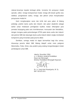 Kim. 14. Senyawa Karbon iv
sebesar-besarnya kepada berbagai pihak, terutama tim penyusun modul
(penulis, editor, tenaga komputerisasi modul, tenaga ahli desain grafis) atas
dedikasi, pengorbanan waktu, tenaga, dan pikiran untuk menyelesaikan
penyusunan modul ini.
Kami mengharapkan saran dan kritik dari para pakar di bidang
psikologi, praktisi dunia usaha dan industri, dan pakar akademik sebagai
bahan untuk melakukan peningkatan kualitas modul. Diharapkan para
pemakai berpegang pada azas keterlaksanaan, kesesuaian dan fleksibilitas,
dengan mengacu pada perkembangan IPTEK pada dunia usaha dan industri
dan potensi SMK dan dukungan dunia usaha industri dalam rangka membekali
kompetensi yang terstandar pada peserta diklat.
Demikian, semoga modul ini dapat bermanfaat bagi kita semua,
khususnya peserta diklat SMK Bidang Adaptif untuk mata pelajaran
Matematika, Fisika, Kimia, atau praktisi yang sedang mengembangkan modul
pembelajaran untuk SMK.
Jakarta, Desember 2004
a. n. Direktur Jenderal Pendidikan
Dasar dan Menengah
Direktur Pendidikan Menengah Kejuruan,
Dr. Ir. Gatot Hari Priowirjanto, M. Sc.
NIP 130 675 814
 
