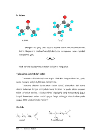 Kim. 14. Senyawa Karbon 30
b. Keton
C3H6O C4H8O
Dengan cara yang sama seperti aldehid, tentukan rumus umum dari
keton. Bagaimana hasilnya? Aldehid dan keton mempunyai rumus molekul
yang sama, yaitu
CnH2nO
Oleh karena itu aldehid dan keton berisomer fungsional.
Tata nama aldehid dan keton
Tananama aldehid dan keton dapat dilakukan dengan dua cara, yaitu
nama menurut sistem IUPAC dan nama trivial.
Tatanama aldehid berdasarkan sistem IUPAC diturunkan dari nama
alkana induknya dengan mengubah huruf terakhir “a” pada alkana dengan
huruf “al” untuk aldehid. Tentukan rantai terpanjang yang mengandung gugus
fungsi. Penomoran selalu dari C gugus fungsi sehingga atom karbon pada
gugus -CHO selalu memiliki nomor 1
Contoh:
CH3 CH2 CH2 C
H
O4 3 2 1
butanal
CH3 CH CH2 C
H
O4 3 2 1
CH3
3-metil butanal
 