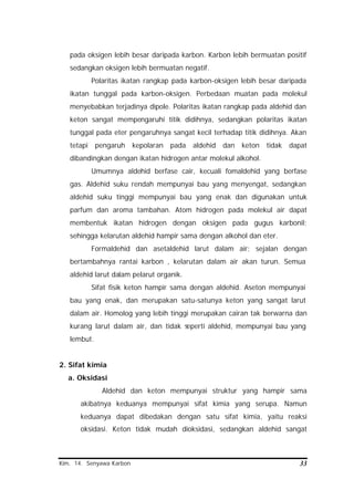 Kim. 14. Senyawa Karbon 33
pada oksigen lebih besar daripada karbon. Karbon lebih bermuatan positif
sedangkan oksigen lebih bermuatan negatif.
Polaritas ikatan rangkap pada karbon-oksigen lebih besar daripada
ikatan tunggal pada karbon-oksigen. Perbedaan muatan pada molekul
menyebabkan terjadinya dipole. Polaritas ikatan rangkap pada aldehid dan
keton sangat mempengaruhi titik didihnya, sedangkan polaritas ikatan
tunggal pada eter pengaruhnya sangat kecil terhadap titik didihnya. Akan
tetapi pengaruh kepolaran pada aldehid dan keton tidak dapat
dibandingkan dengan ikatan hidrogen antar molekul alkohol.
Umumnya aldehid berfase cair, kecuali fomaldehid yang berfase
gas. Aldehid suku rendah mempunyai bau yang menyengat, sedangkan
aldehid suku tinggi mempunyai bau yang enak dan digunakan untuk
parfum dan aroma tambahan. Atom hidrogen pada molekul air dapat
membentuk ikatan hidrogen dengan oksigen pada gugus karbonil;
sehingga kelarutan aldehid hampir sama dengan alkohol dan eter.
Formaldehid dan asetaldehid larut dalam air; sejalan dengan
bertambahnya rantai karbon , kelarutan dalam air akan turun. Semua
aldehid larut dalam pelarut organik.
Sifat fisik keton hampir sama dengan aldehid. Aseton mempunyai
bau yang enak, dan merupakan satu-satunya keton yang sangat larut
dalam air. Homolog yang lebih tinggi merupakan cairan tak berwarna dan
kurang larut dalam air, dan tidak seperti aldehid, mempunyai bau yang
lembut.
2. Sifat kimia
a. Oksidasi
Aldehid dan keton mempunyai struktur yang hampir sama
akibatnya keduanya mempunyai sifat kimia yang serupa. Namun
keduanya dapat dibedakan dengan satu sifat kimia, yaitu reaksi
oksidasi. Keton tidak mudah dioksidasi, sedangkan aldehid sangat
 