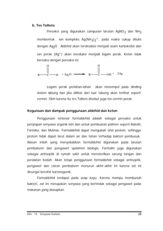 Kim. 14. Senyawa Karbon 35
b. Tes Tollens
Pereaksi yang digunakan campuran larutan AgNO3 dan NH3
membentuk ion kompleks Ag(NH3)2
+, pada reaksi cukup ditulis
dengan Ag2O . Aldehid akan teroksidasi menjadi asam karboksilat dan
ion perak (Ag+) akan tereduksi menjadi logam perak. Keton tidak
bereaksi dengan pereaksi ini.
R C
O
H R C OH
O
+ Ag2O + 2Ag
Logam perak perlahan-lahan akan menempel pada dinding
dalam tabung dan jika dilihat dari luar tabung akan terlihat seperti
cermin. Oleh karena itu tes Tollens disebut juga tes cermin perak.
Kegunaan dan dampak penggunaan aldehid dan keton
Penggunaan terbesar formaldehid adalah sebagai pereaksi untuk
penyiapan senyawa organik lain dan untuk pembuatan polimer seperti Bakelit,
Formika, dan Melmac. Formaldehid dapat mengubah sifat protein, sehingga
protein tidak dapat larut dalam air dan tahan terhadap bakteri pembusuk.
Alasan inilah yang menyebabkan formaldehid digunakan pada larutan
pembalsem dan pengawet spesimen biologis. Formalin juga digunakan
sebagai antiseptik di rumah sakit untuk mensterilkan sarung tangan dan
peralatan bedah. Akan tetapi penggunaan formaldehid sebagai antiseptik,
pengawet dan cairan pembalsem menurun akhir-akhir ini karena zat ini
dicurigai bersifat karsinogenik.
Formaldehid terdapat pada asap kayu. Karena mampu membunuh
bakteri, zat ini merupakan senyawa yang bertindak sebagai pengawet pada
makanan yang diasapkan.
 